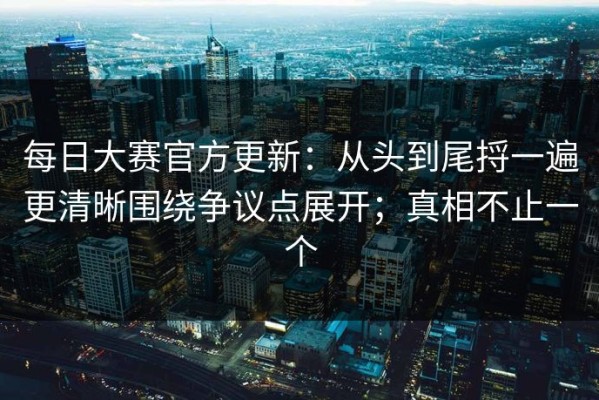 每日大赛官方更新：从头到尾捋一遍更清晰围绕争议点展开；真相不止一个