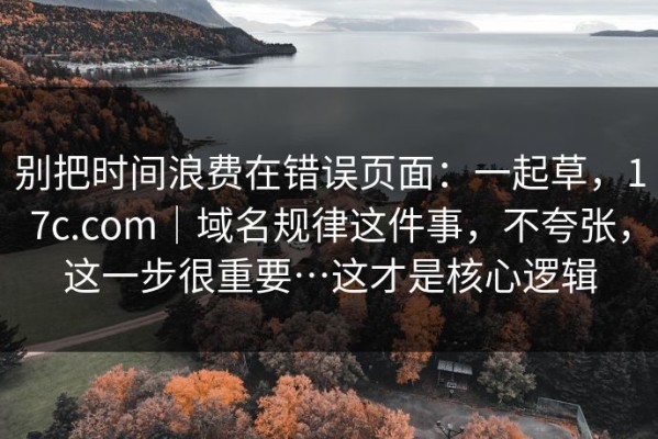 别把时间浪费在错误页面：一起草，17c.com｜域名规律这件事，不夸张，这一步很重要…这才是核心逻辑