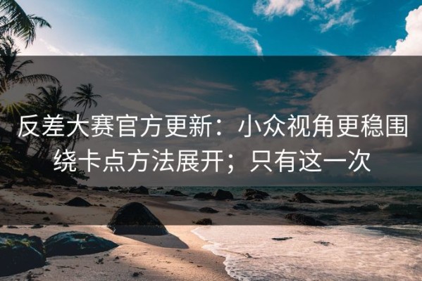 反差大赛官方更新：小众视角更稳围绕卡点方法展开；只有这一次