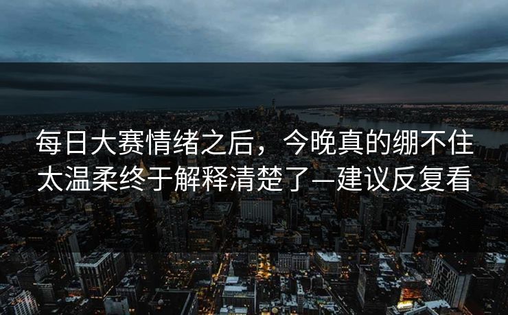每日大赛情绪之后，今晚真的绷不住太温柔终于解释清楚了—建议反复看