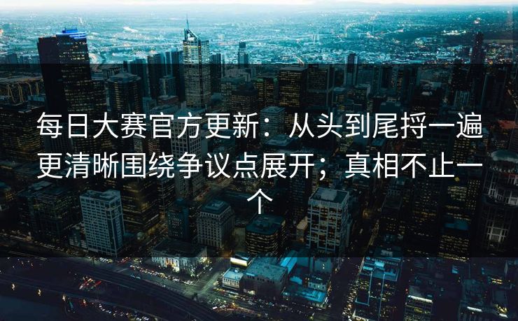 每日大赛官方更新：从头到尾捋一遍更清晰围绕争议点展开；真相不止一个