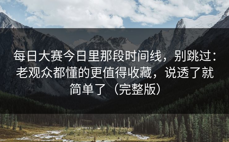 每日大赛今日里那段时间线，别跳过：老观众都懂的更值得收藏，说透了就简单了（完整版）