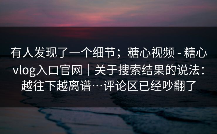 有人发现了一个细节；糖心视频 - 糖心vlog入口官网｜关于搜索结果的说法：越往下越离谱…评论区已经吵翻了