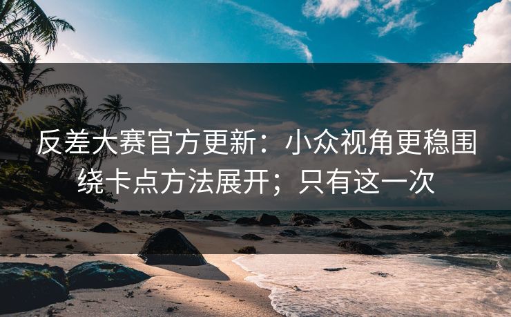 反差大赛官方更新：小众视角更稳围绕卡点方法展开；只有这一次