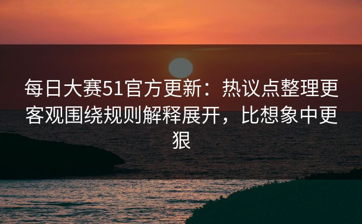 每日大赛51官方更新：热议点整理更客观围绕规则解释展开，比想象中更狠