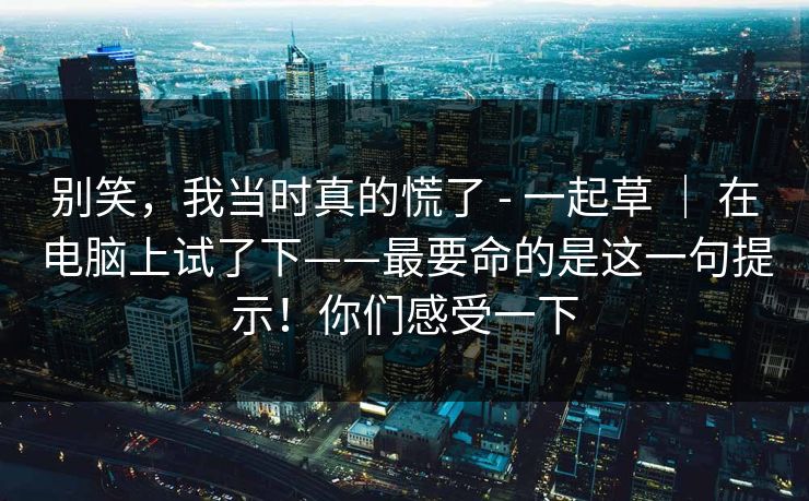 别笑,我当时真的慌了 - 一起草 | 在电脑上试了下——最要命的是这一句提示!你们感受一下 别笑,我当时真的慌了 - 一起草 | 在电脑上试了下——最要命的是这一句提示!你们感受一下