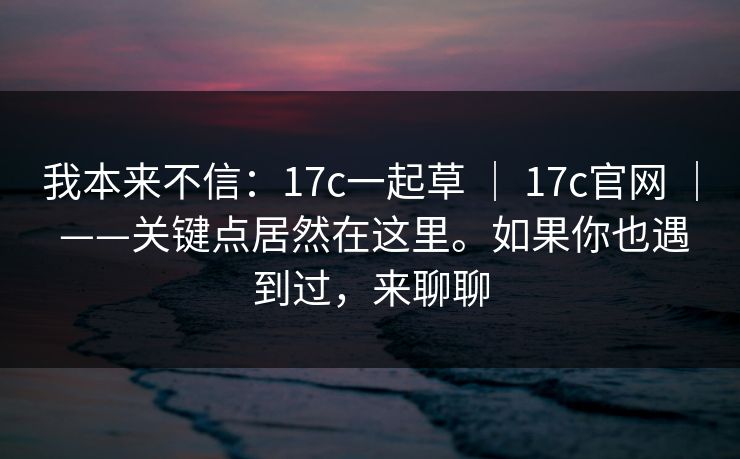 我本来不信：17c一起草 ｜ 17c官网 ｜ ——关键点居然在这里。如果你也遇到过，来聊聊
