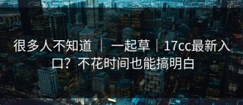 很多人不知道 ｜ 一起草｜17cc最新入口？不花时间也能搞明白