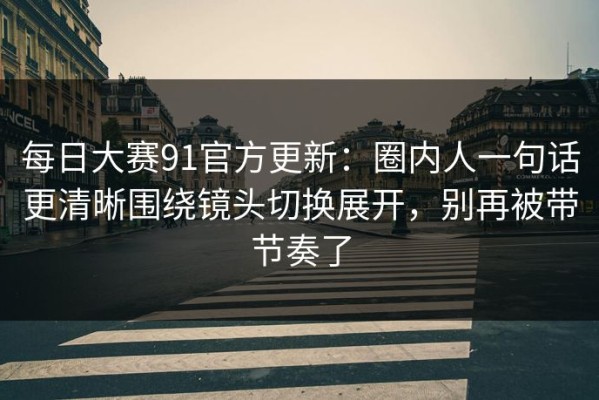 每日大赛91官方更新：圈内人一句话更清晰围绕镜头切换展开，别再被带节奏了