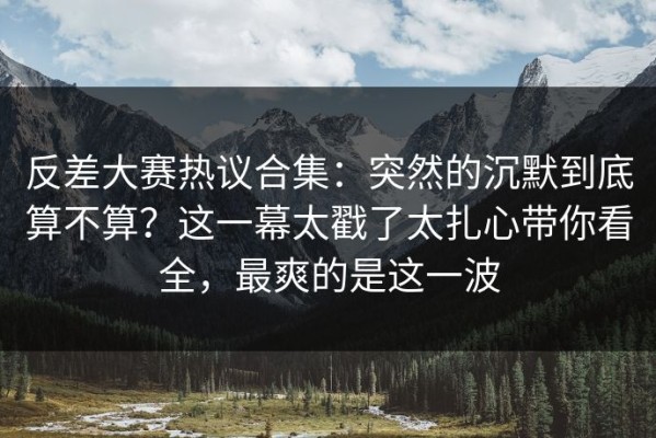 反差大赛热议合集：突然的沉默到底算不算？这一幕太戳了太扎心带你看全，最爽的是这一波