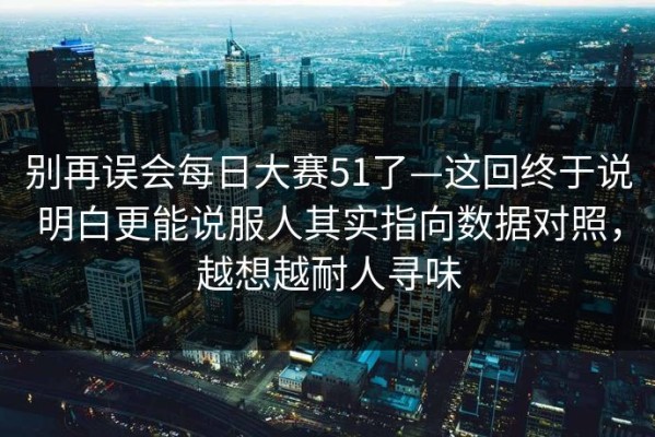 别再误会每日大赛51了—这回终于说明白更能说服人其实指向数据对照，越想越耐人寻味