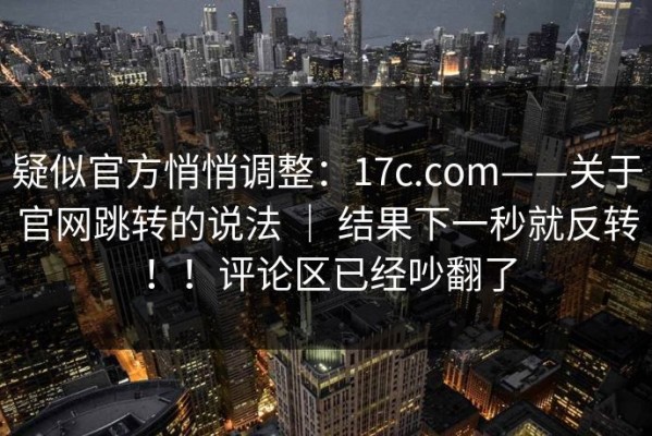 疑似官方悄悄调整：17c.com——关于官网跳转的说法 ｜ 结果下一秒就反转！！评论区已经吵翻了