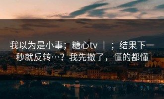 我以为是小事；糖心tv ｜ ；结果下一秒就反转…？我先撤了，懂的都懂