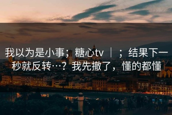 我以为是小事；糖心tv ｜ ；结果下一秒就反转…？我先撤了，懂的都懂