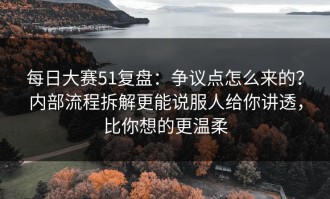 每日大赛51复盘：争议点怎么来的？内部流程拆解更能说服人给你讲透，比你想的更温柔