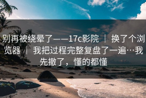 别再被绕晕了——17c影院 ｜ 换了个浏览器 ｜ 我把过程完整复盘了一遍…我先撤了，懂的都懂