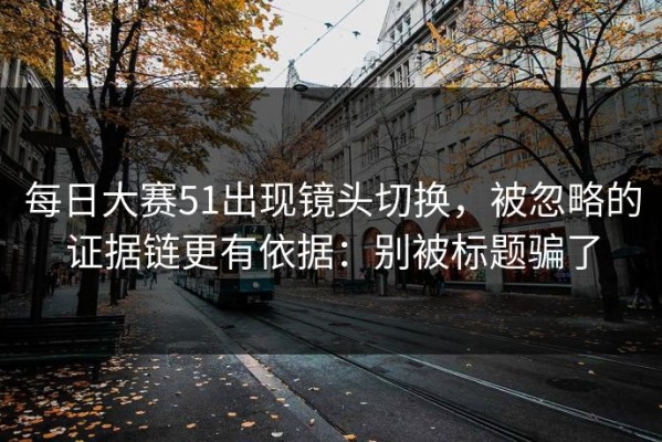 每日大赛51出现镜头切换，被忽略的证据链更有依据：别被标题骗了