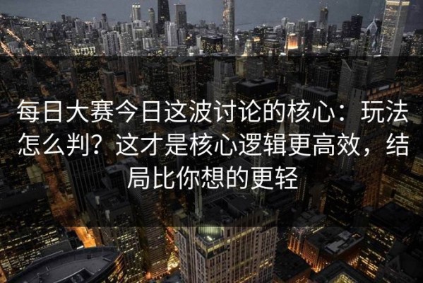 每日大赛今日这波讨论的核心：玩法怎么判？这才是核心逻辑更高效，结局比你想的更轻