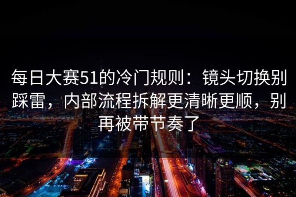 每日大赛51的冷门规则：镜头切换别踩雷，内部流程拆解更清晰更顺，别再被带节奏了
