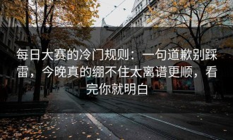 每日大赛的冷门规则：一句道歉别踩雷，今晚真的绷不住太离谱更顺，看完你就明白