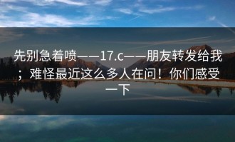 先别急着喷——17.c——朋友转发给我；难怪最近这么多人在问！你们感受一下