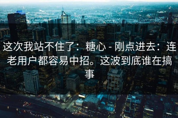这次我站不住了：糖心 - 刚点进去：连老用户都容易中招。这波到底谁在搞事