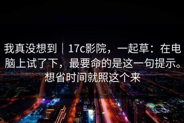 我真没想到｜17c影院，一起草：在电脑上试了下，最要命的是这一句提示。想省时间就照这个来