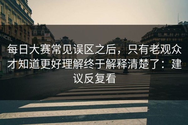 每日大赛常见误区之后，只有老观众才知道更好理解终于解释清楚了：建议反复看