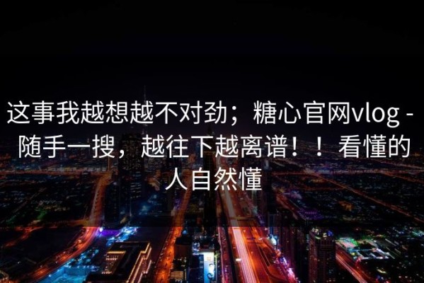 这事我越想越不对劲；糖心官网vlog - 随手一搜，越往下越离谱！！看懂的人自然懂