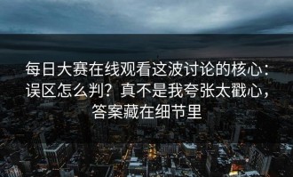 每日大赛在线观看这波讨论的核心：误区怎么判？真不是我夸张太戳心，答案藏在细节里