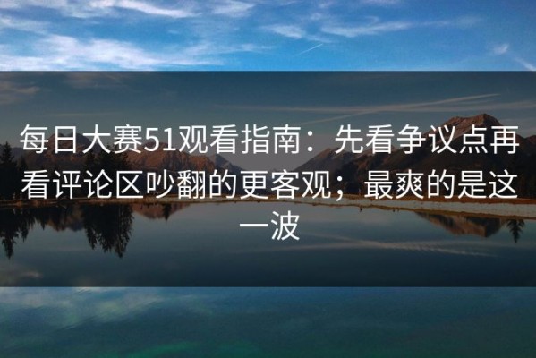 每日大赛51观看指南：先看争议点再看评论区吵翻的更客观；最爽的是这一波