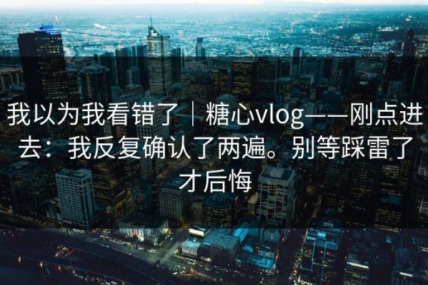 我以为我看错了｜糖心vlog——刚点进去：我反复确认了两遍。别等踩雷了才后悔