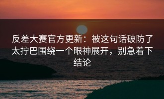 反差大赛官方更新：被这句话破防了太拧巴围绕一个眼神展开，别急着下结论