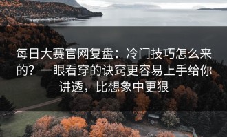 每日大赛官网复盘：冷门技巧怎么来的？一眼看穿的诀窍更容易上手给你讲透，比想象中更狠