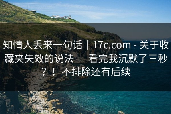 知情人丢来一句话｜17c.com - 关于收藏夹失效的说法 ｜ 看完我沉默了三秒？！不排除还有后续