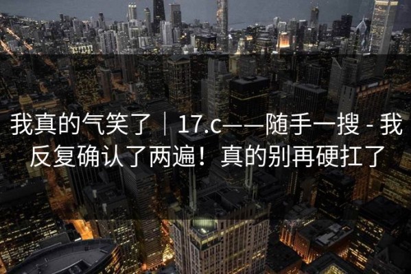我真的气笑了｜17.c——随手一搜 - 我反复确认了两遍！真的别再硬扛了
