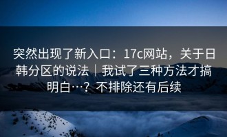 突然出现了新入口：17c网站，关于日韩分区的说法｜我试了三种方法才搞明白…？不排除还有后续