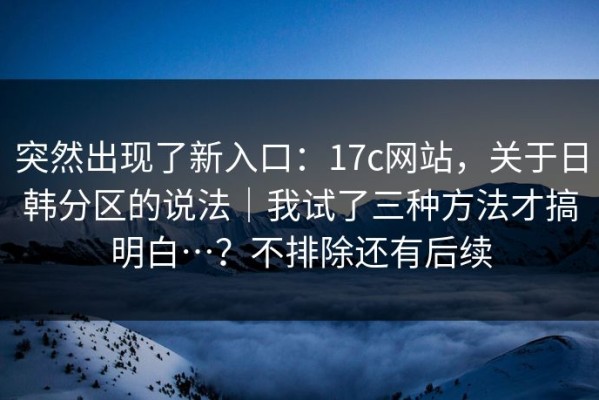 突然出现了新入口：17c网站，关于日韩分区的说法｜我试了三种方法才搞明白…？不排除还有后续