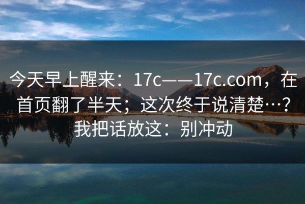 今天早上醒来：17c——17c.com，在首页翻了半天；这次终于说清楚…？我把话放这：别冲动