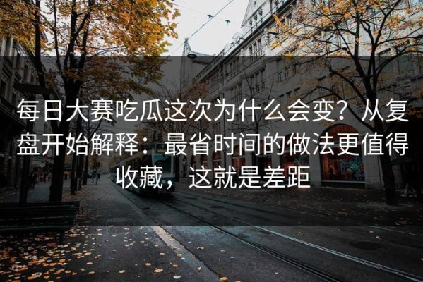 每日大赛吃瓜这次为什么会变？从复盘开始解释：最省时间的做法更值得收藏，这就是差距