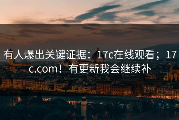 有人爆出关键证据：17c在线观看；17c.com！有更新我会继续补