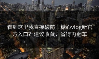 看到这里我直接破防｜糖心vlog新官方入口？建议收藏，省得再翻车