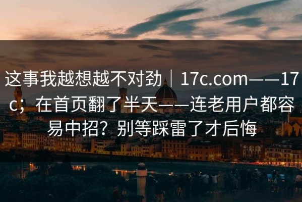 这事我越想越不对劲｜17c.com——17c；在首页翻了半天——连老用户都容易中招？别等踩雷了才后悔