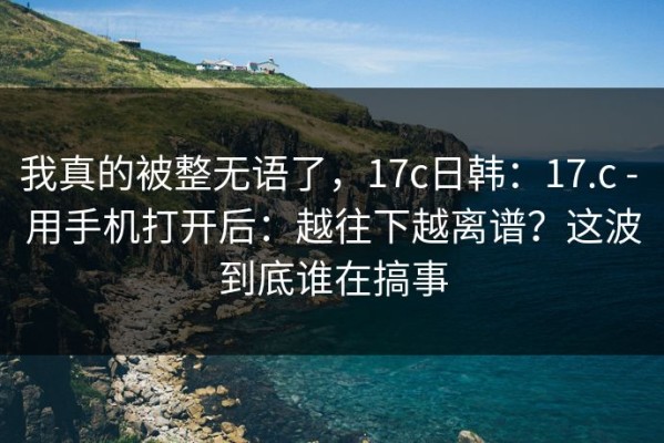 我真的被整无语了，17c日韩：17.c - 用手机打开后：越往下越离谱？这波到底谁在搞事