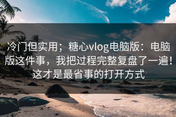 冷门但实用；糖心vlog电脑版：电脑版这件事，我把过程完整复盘了一遍！这才是最省事的打开方式