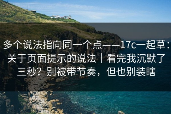 多个说法指向同一个点——17c一起草：关于页面提示的说法｜看完我沉默了三秒？别被带节奏，但也别装瞎