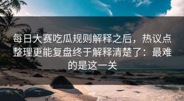 每日大赛吃瓜规则解释之后，热议点整理更能复盘终于解释清楚了：最难的是这一关