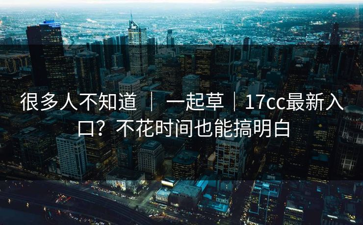 很多人不知道 ｜ 一起草｜17cc最新入口？不花时间也能搞明白