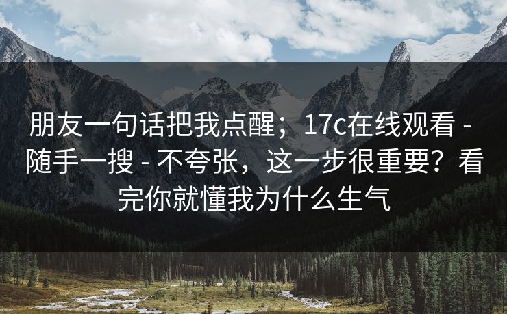 朋友一句话把我点醒；17c在线观看 - 随手一搜 - 不夸张，这一步很重要？看完你就懂我为什么生气