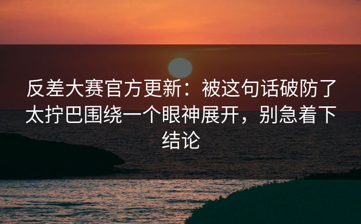 反差大赛官方更新：被这句话破防了太拧巴围绕一个眼神展开，别急着下结论